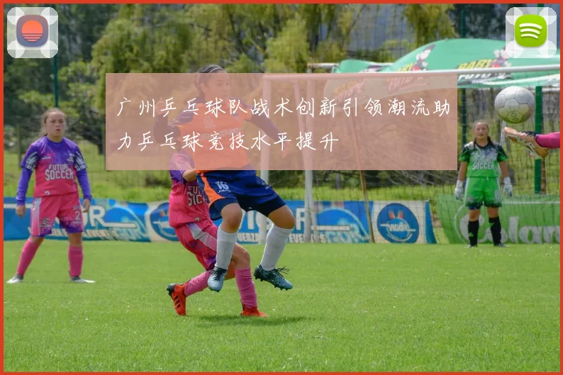 广州乒乓球队战术创新引领潮流助力乒乓球竞技水平提升