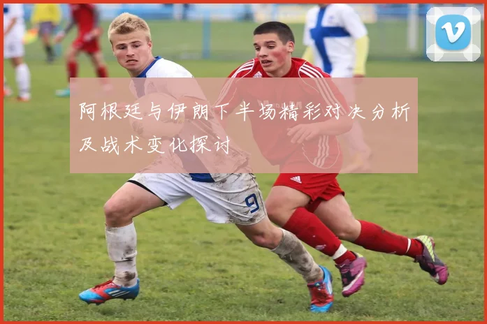 阿根廷与伊朗下半场精彩对决分析及战术变化探讨