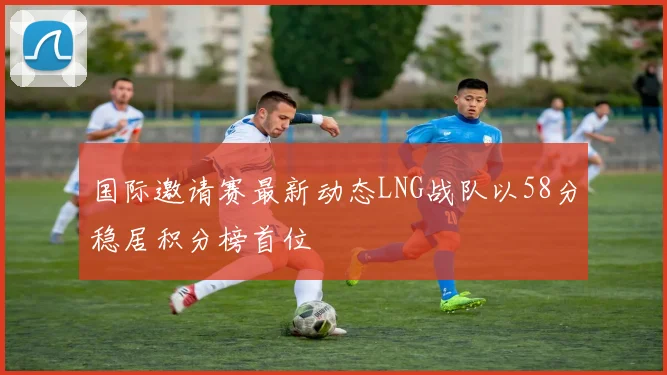 国际邀请赛最新动态LNG战队以58分稳居积分榜首位